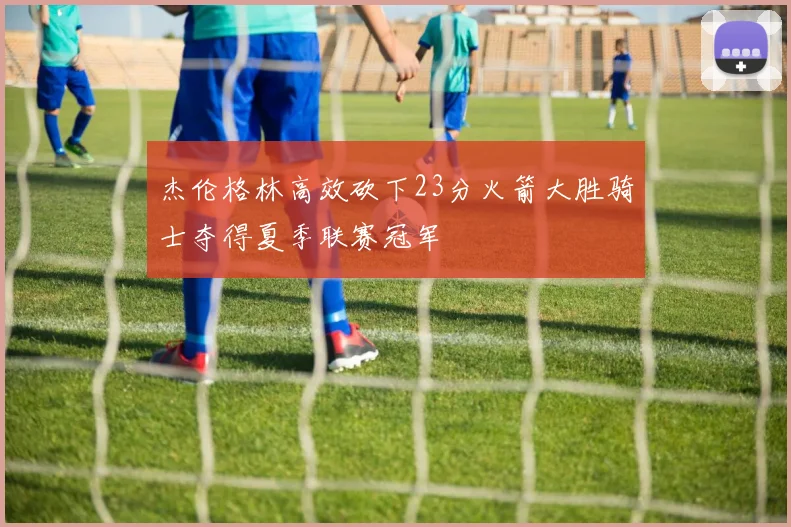 杰伦格林高效砍下23分火箭大胜骑士夺得夏季联赛冠军