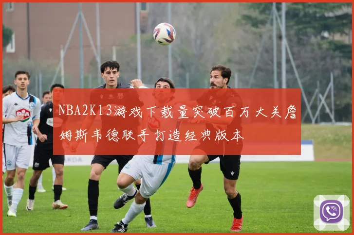 NBA2K13游戏下载量突破百万大关詹姆斯韦德联手打造经典版本